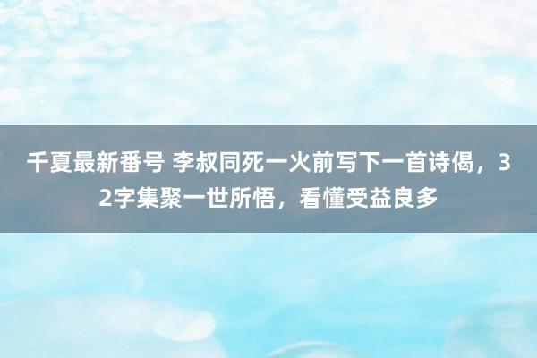 千夏最新番号 李叔同死一火前写下一首诗偈，32字集聚一世所悟，看懂受益良多