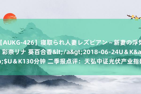 【AUKG-426】寝取られ人妻レズビアン～新妻の浮気相手は夫の上司～ 彩奈リナ 葵百合香</a>2018-06-24U＆K&$U＆K130分钟 二季报点评：天弘中证光伏产业指数C基金季度涨幅-17.90%