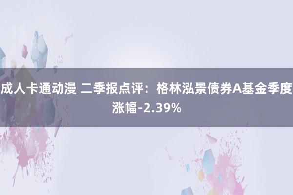 成人卡通动漫 二季报点评：格林泓景债券A基金季度涨幅-2.39%