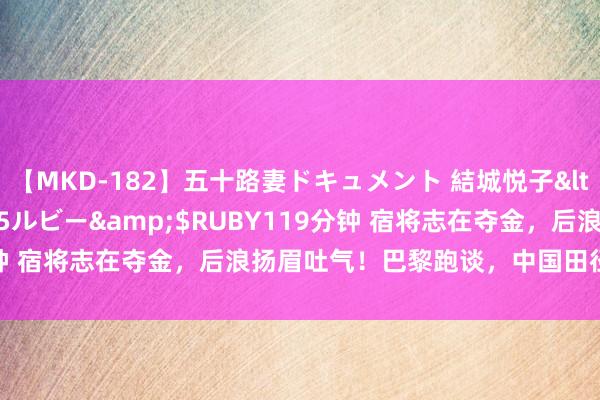 【MKD-182】五十路妻ドキュメント 結城悦子</a>2017-10-15ルビー&$RUBY119分钟 宿将志在夺金，后浪扬眉吐气！巴黎跑谈，中国田径队蓄势待发