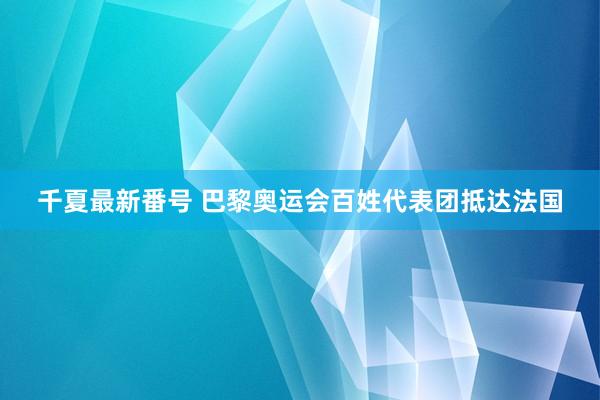 千夏最新番号 巴黎奥运会百姓代表团抵达法国