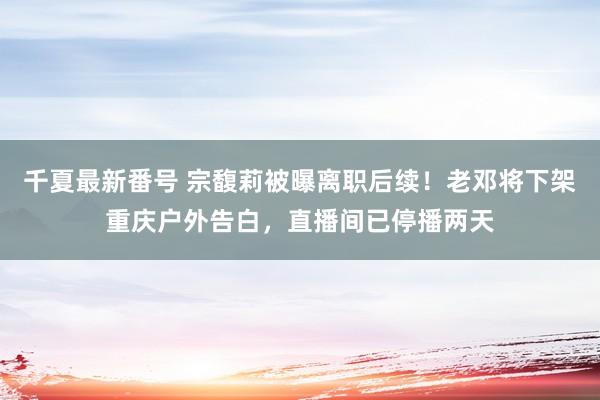 千夏最新番号 宗馥莉被曝离职后续！老邓将下架重庆户外告白，直播间已停播两天