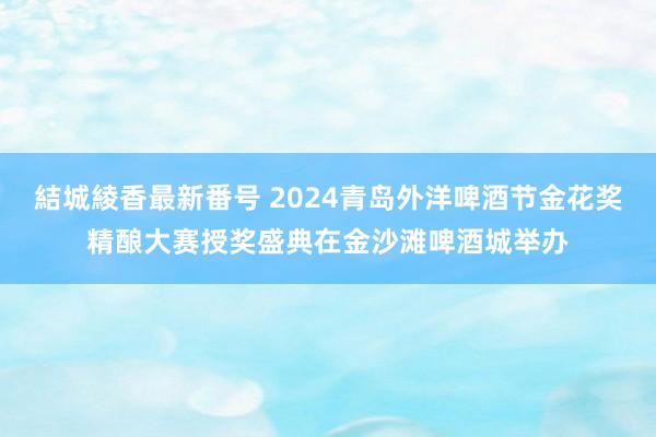 結城綾香最新番号 2024青岛外洋啤酒节金花奖精酿大赛授奖盛典在金沙滩啤酒城举办