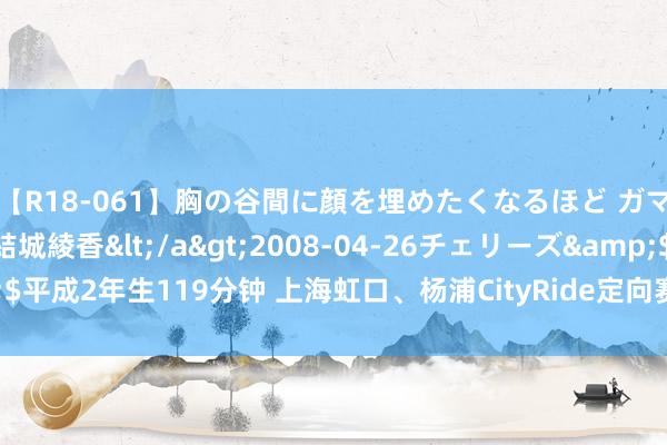 【R18-061】胸の谷間に顔を埋めたくなるほど ガマンの出来ない巨乳 結城綾香</a>2008-04-26チェリーズ&$平成2年生119分钟 上海虹口、杨浦CityRide定向赛举行，扫数打卡文化地标