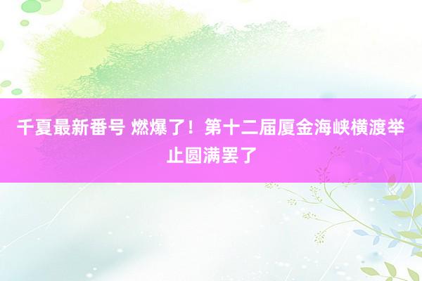 千夏最新番号 燃爆了！第十二届厦金海峡横渡举止圆满罢了