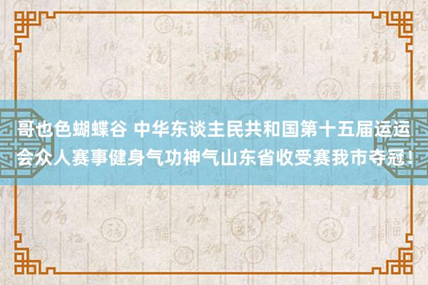 哥也色蝴蝶谷 中华东谈主民共和国第十五届运运会众人赛事健身气功神气山东省收受赛我市夺冠！