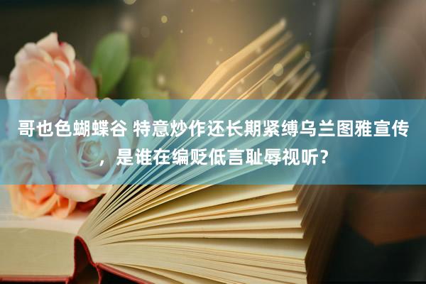 哥也色蝴蝶谷 特意炒作还长期紧缚乌兰图雅宣传，是谁在编贬低言耻辱视听？