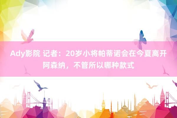 Ady影院 记者：20岁小将帕蒂诺会在今夏离开阿森纳，不管所以哪种款式