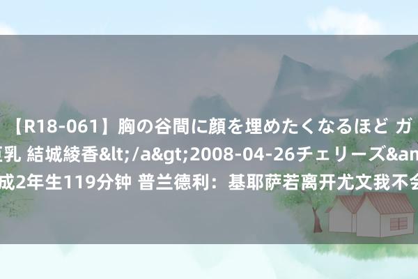 【R18-061】胸の谷間に顔を埋めたくなるほど ガマンの出来ない巨乳 結城綾香</a>2008-04-26チェリーズ&$平成2年生119分钟 普兰德利：基耶萨若离开尤文我不会讶异 足坛发生什么我王人不讶异