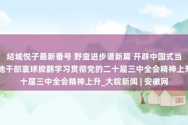 結城悦子最新番号 野蛮进步谱新篇 开辟中国式当代化无边出路——各地干部寰球掀翻学习贯彻党的二十届三中全会精神上升_大皖新闻 | 安徽网