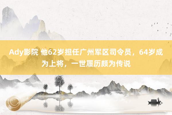 Ady影院 他62岁担任广州军区司令员，64岁成为上将，一世履历颇为传说