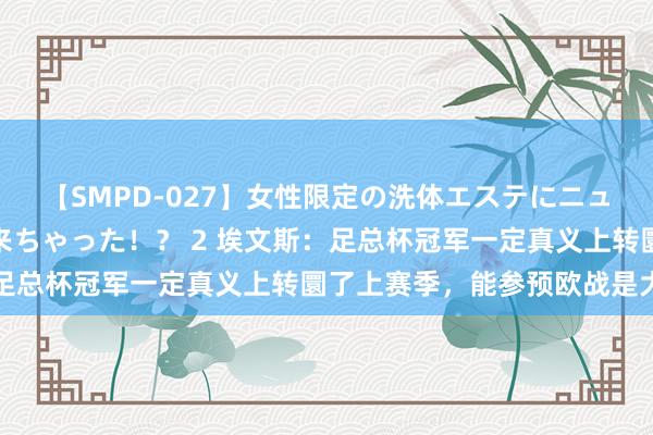 【SMPD-027】女性限定の洗体エステにニューハーフのお客さんが来ちゃった！？ 2 埃文斯：足总杯冠军一定真义上转圜了上赛季，能参预欧战是大事