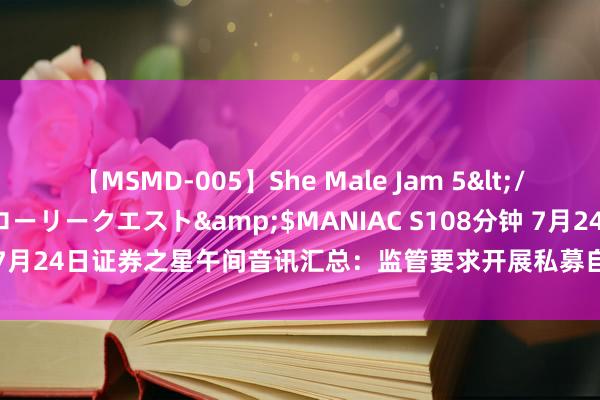 【MSMD-005】She Male Jam 5</a>2008-08-04グローリークエスト&$MANIAC S108分钟 7月24日证券之星午间音讯汇总：监管要求开展私募自查职责！触及8约莫点