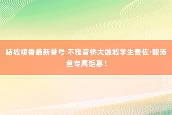 結城綾香最新番号 不雅音桥大融城学生贵佐·酸汤鱼专属钜惠！