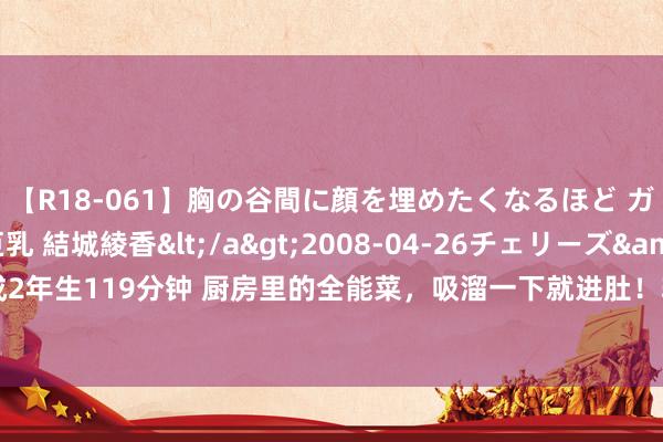 【R18-061】胸の谷間に顔を埋めたくなるほど ガマンの出来ない巨乳 結城綾香</a>2008-04-26チェリーズ&$平成2年生119分钟 厨房里的全能菜，吸溜一下就进肚！软乎乎、滑嫩嫩，有它连吃三碗饭！