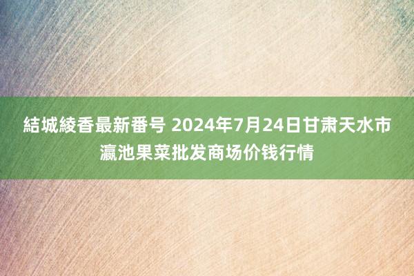 結城綾香最新番号 2024年7月24日甘肃天水市瀛池果菜批发商场价钱行情