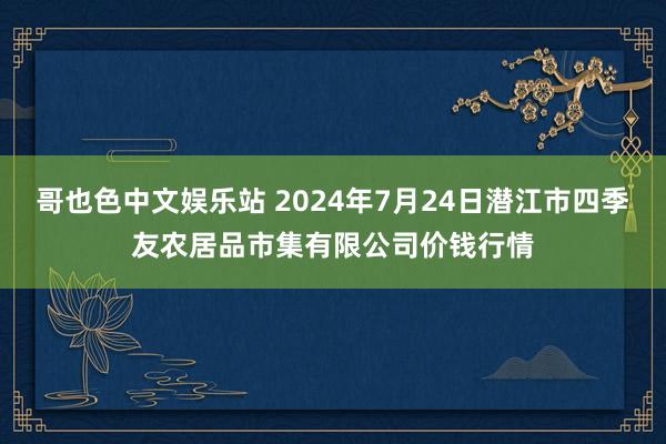 哥也色中文娱乐站 2024年7月24日潜江市四季友农居品市集有限公司价钱行情