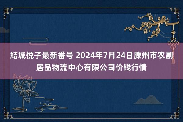 結城悦子最新番号 2024年7月24日滕州市农副居品物流中心有限公司价钱行情