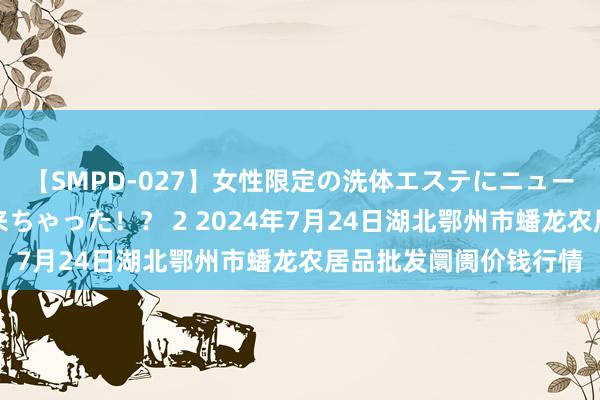 【SMPD-027】女性限定の洗体エステにニューハーフのお客さんが来ちゃった！？ 2 2024年7月24日湖北鄂州市蟠龙农居品批发阛阓价钱行情