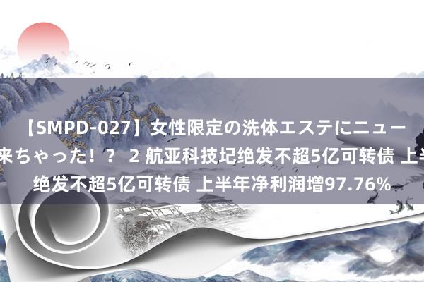 【SMPD-027】女性限定の洗体エステにニューハーフのお客さんが来ちゃった！？ 2 航亚科技圮绝发不超5亿可转债 上半年净利润增97.76%