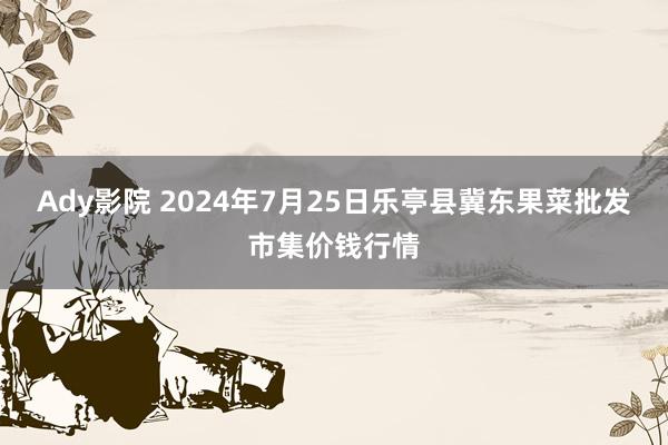 Ady影院 2024年7月25日乐亭县冀东果菜批发市集价钱行情