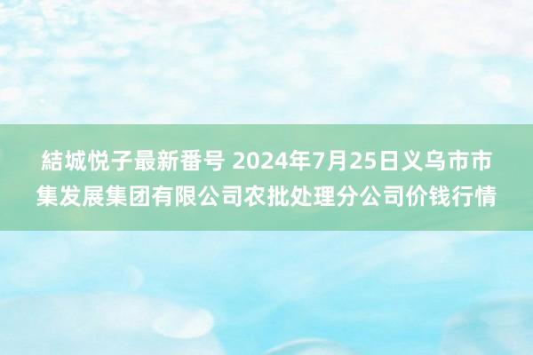 結城悦子最新番号 2024年7月25日义乌市市集发展集团有限公司农批处理分公司价钱行情