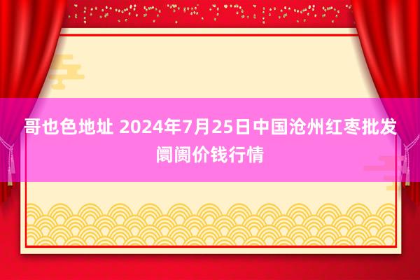 哥也色地址 2024年7月25日中国沧州红枣批发阛阓价钱行情