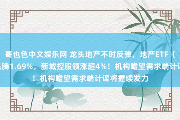 哥也色中文娱乐网 龙头地产不时反弹，地产ETF（159707）飞腾1.69%，新城控股领涨超4%！机构瞻望需求端计谋将握续发力