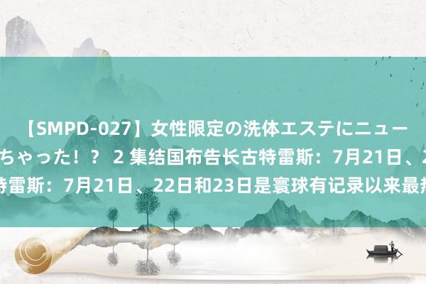 【SMPD-027】女性限定の洗体エステにニューハーフのお客さんが来ちゃった！？ 2 集结国布告长古特雷斯：7月21日、22日和23日是寰球有记录以来最热三天