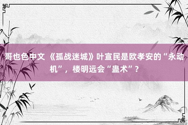 哥也色中文 《孤战迷城》叶宣民是欧孝安的“永动机”，楼明远会“蛊术”？