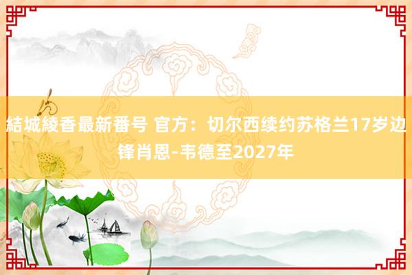 結城綾香最新番号 官方：切尔西续约苏格兰17岁边锋肖恩-韦德至2027年