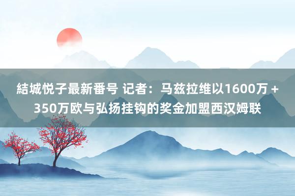 結城悦子最新番号 记者：马兹拉维以1600万＋350万欧与弘扬挂钩的奖金加盟西汉姆联