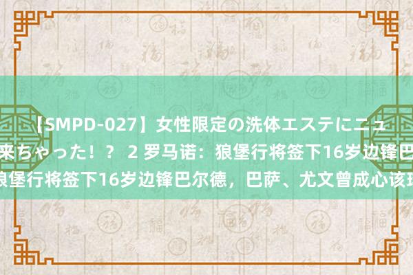 【SMPD-027】女性限定の洗体エステにニューハーフのお客さんが来ちゃった！？ 2 罗马诺：狼堡行将签下16岁边锋巴尔德，巴萨、尤文曾成心该球员