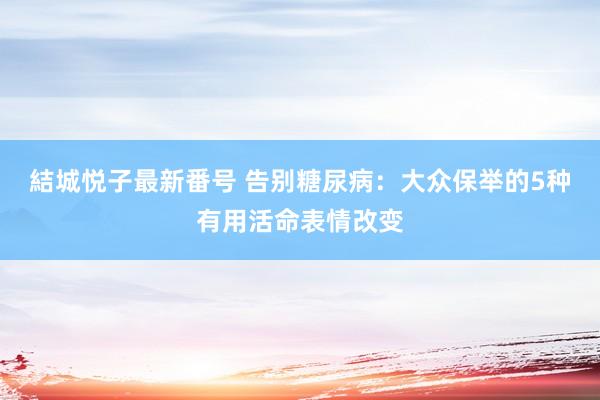 結城悦子最新番号 告别糖尿病：大众保举的5种有用活命表情改变