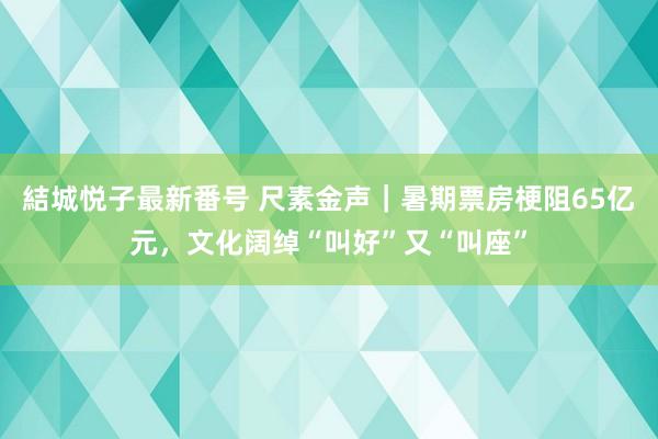 結城悦子最新番号 尺素金声｜暑期票房梗阻65亿元，文化阔绰“叫好”又“叫座”