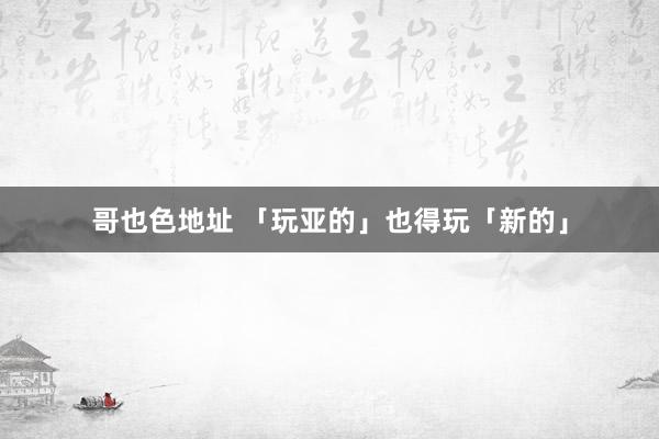 哥也色地址 「玩亚的」也得玩「新的」