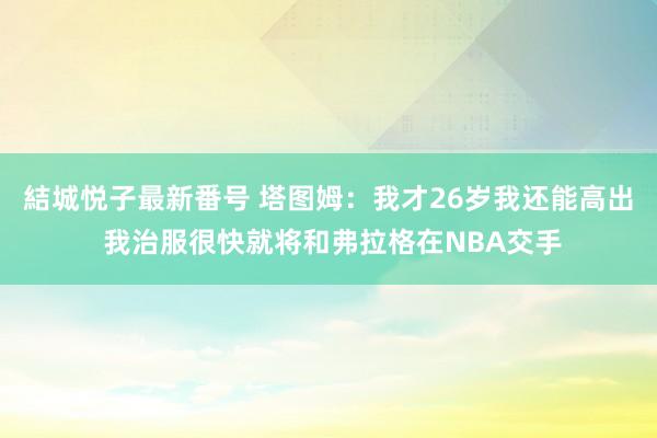 結城悦子最新番号 塔图姆：我才26岁我还能高出 我治服很快就将和弗拉格在NBA交手