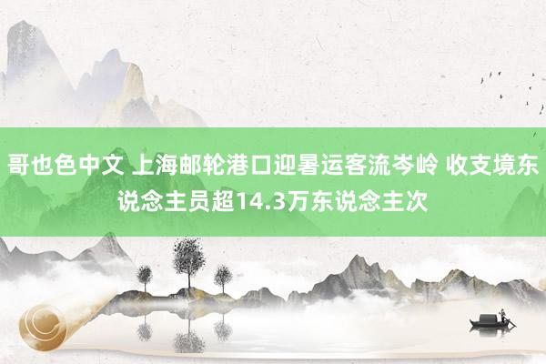 哥也色中文 上海邮轮港口迎暑运客流岑岭 收支境东说念主员超14.3万东说念主次