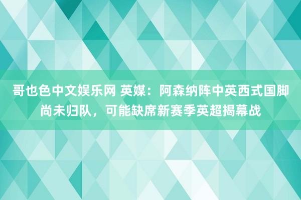 哥也色中文娱乐网 英媒：阿森纳阵中英西式国脚尚未归队，可能缺席新赛季英超揭幕战