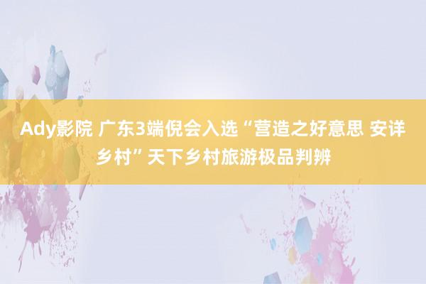 Ady影院 广东3端倪会入选“营造之好意思 安详乡村”天下乡村旅游极品判辨