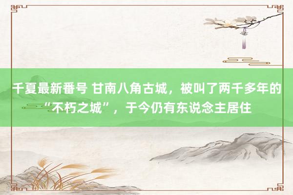 千夏最新番号 甘南八角古城，被叫了两千多年的“不朽之城”，于今仍有东说念主居住