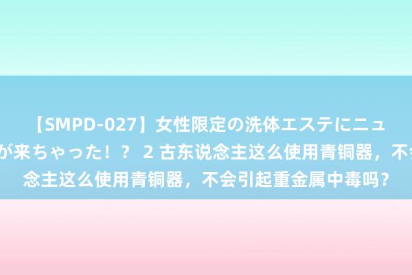 【SMPD-027】女性限定の洗体エステにニューハーフのお客さんが来ちゃった！？ 2 古东说念主这么使用青铜器，不会引起重金属中毒吗？