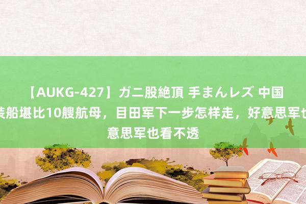 【AUKG-427】ガニ股絶頂 手まんレズ 中国巨型滚装船堪比10艘航母，目田军下一步怎样走，好意思军也看不透