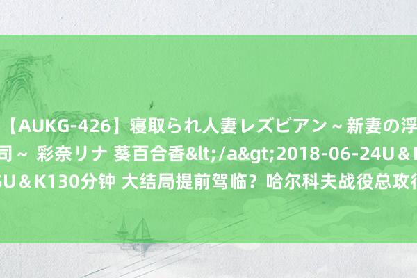 【AUKG-426】寝取られ人妻レズビアン～新妻の浮気相手は夫の上司～ 彩奈リナ 葵百合香</a>2018-06-24U＆K&$U＆K130分钟 大结局提前驾临？哈尔科夫战役总攻行将打响，乌总统承认严重失利