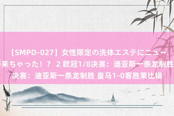 【SMPD-027】女性限定の洗体エステにニューハーフのお客さんが来ちゃった！？ 2 欧冠1/8决赛：迪亚斯一条龙制胜 皇马1-0客胜莱比锡