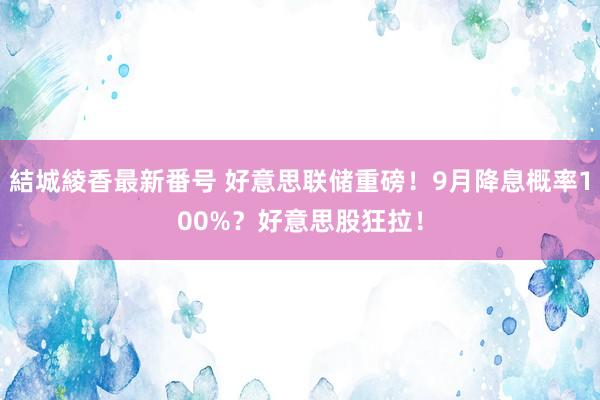 結城綾香最新番号 好意思联储重磅！9月降息概率100%？好意思股狂拉！