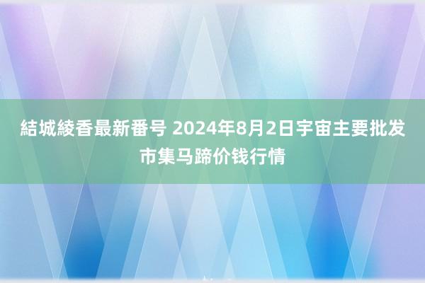 結城綾香最新番号 2024年8月2日宇宙主要批发市集马蹄价钱行情