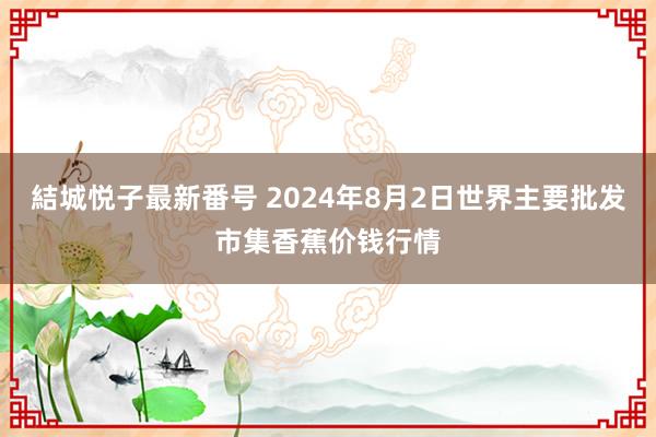 結城悦子最新番号 2024年8月2日世界主要批发市集香蕉价钱行情