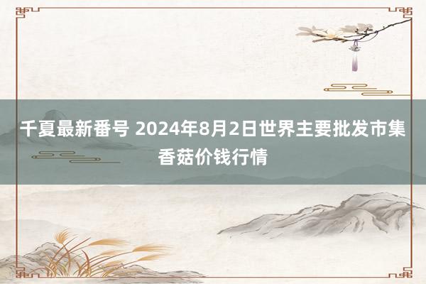 千夏最新番号 2024年8月2日世界主要批发市集香菇价钱行情