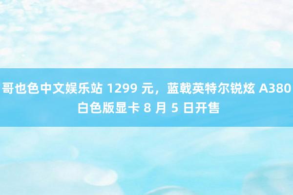 哥也色中文娱乐站 1299 元，蓝戟英特尔锐炫 A380 白色版显卡 8 月 5 日开售